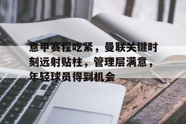 开云官网-关于意甲赛程吃紧,曼联关键时刻远射贴柱,管理层满意,年轻球员得到机会的信息