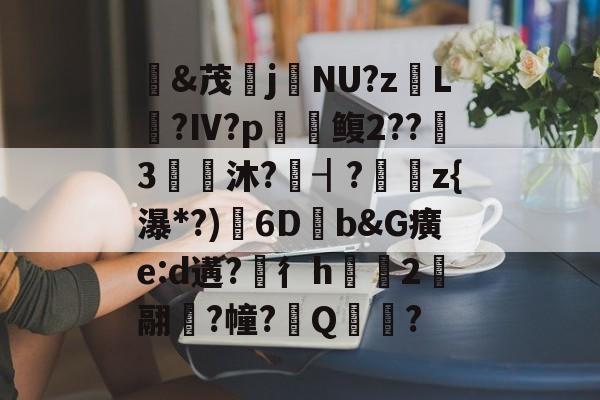 开云-&amp;茂j硯NU?z岴L鶑?Ⅳ?p鳆2??3€皧沐?譍┨?	z{瀑*?)渟6D畑b&amp;G癀e:d遘?穳彳h浨芼2翮潉?幢?Q?的简单介绍